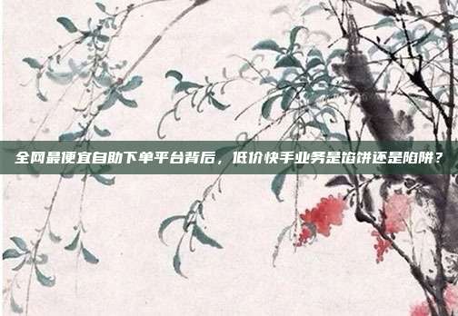 全网最便宜自助下单平台背后,低价快手业务是馅饼还是陷阱?