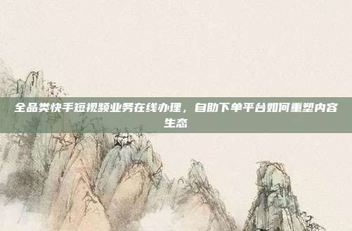 全品类快手短视频业务在线办理，自助下单平台如何重塑内容生态