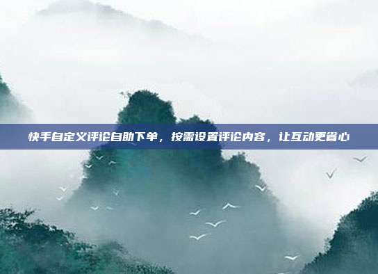 快手自定义评论自助下单,按需设置评论内容,让互动更省心