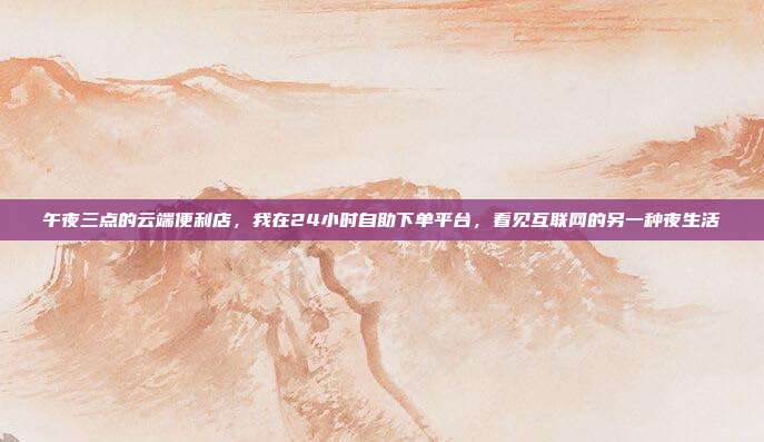午夜三点的云端便利店,我在24小时自助下单平台,看见互联网的另一种夜生活
