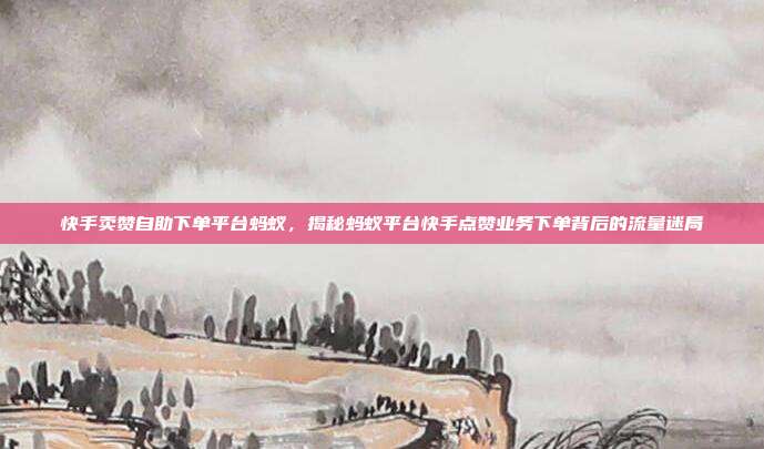 快手卖赞自助下单平台蚂蚁，揭秘蚂蚁平台快手点赞业务下单背后的流量迷局