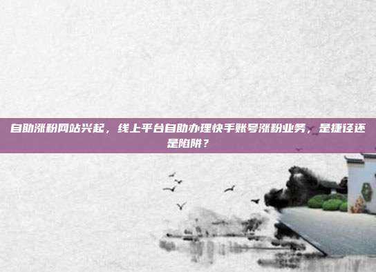 自助涨粉网站兴起,线上平台自助办理快手账号涨粉业务,是捷径还是陷阱?