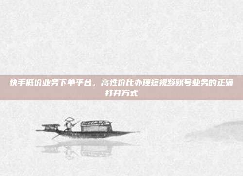 快手低价业务下单平台,高性价比办理短视频账号业务的正确打开方式