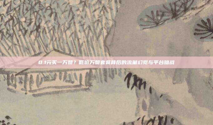 0.1元买一万赞?低价万赞套餐背后的流量幻觉与平台暗战