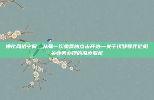 净化网络空间,从每一次负责的点击开始—关于视频号评论相关业务办理的深度解析