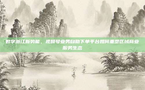 数字浙江新势能,视频号业务自助下单平台如何重塑区域商业服务生态
