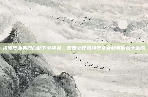 视频号业务网自助下单平台，网页办理视频号全套业务的效率革命