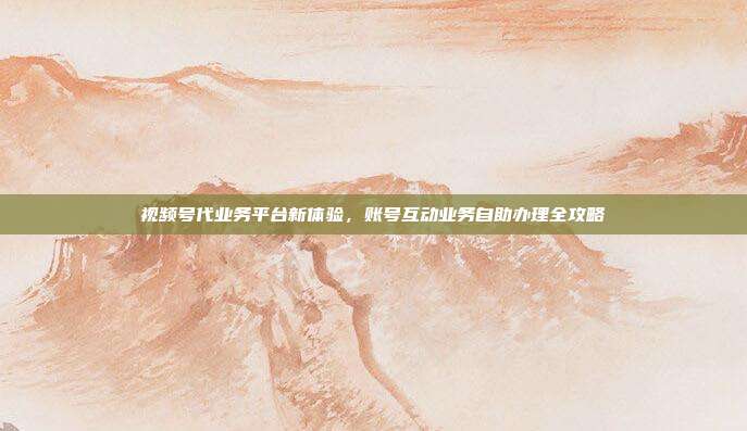 视频号代业务平台新体验,账号互动业务自助办理全攻略