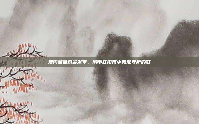 暴雨蓝色预警发布，城市在雨幕中亮起守护的灯