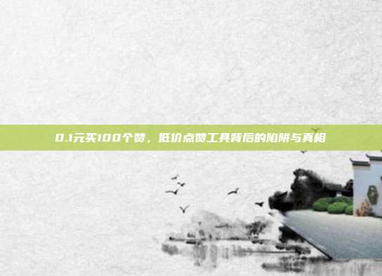 0.1元买100个赞,低价点赞工具背后的陷阱与真相