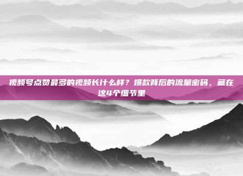 视频号点赞最多的视频长什么样?爆款背后的流量密码,藏在这4个细节里