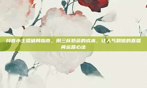 抖音小主播破局指南，用三杯奶茶的成本，让人气翻倍的直播间运营心法