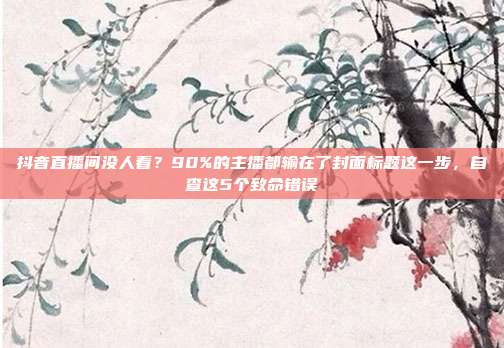 抖音直播间没人看?90%的主播都输在了封面标题这一步,自查这5个致命错误