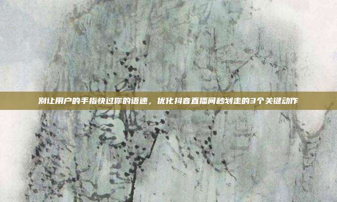 别让用户的手指快过你的语速,优化抖音直播间秒划走的3个关键动作
