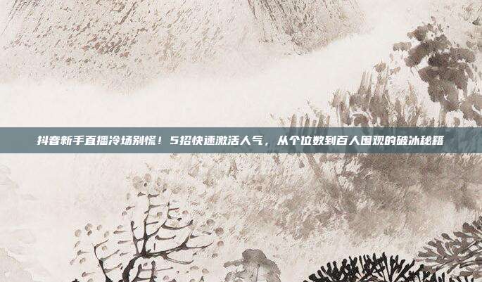 抖音新手直播冷场别慌！5招快速激活人气，从个位数到百人围观的破冰秘籍