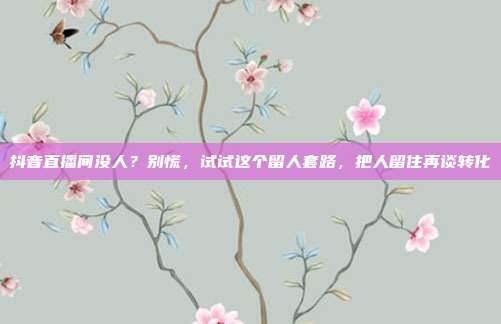 抖音直播间没人?别慌,试试这个留人套路,把人留住再谈转化