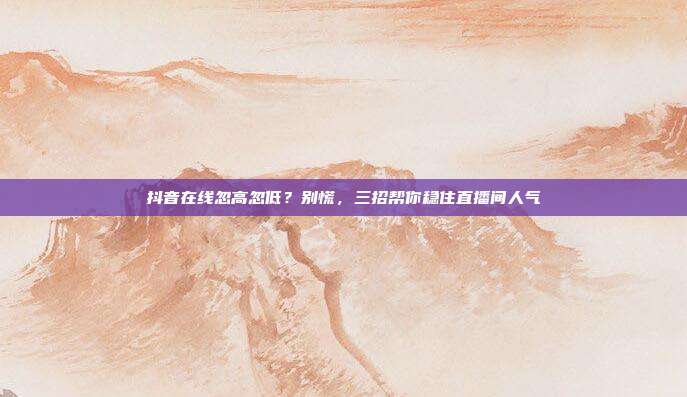 抖音在线忽高忽低？别慌，三招帮你稳住直播间人气