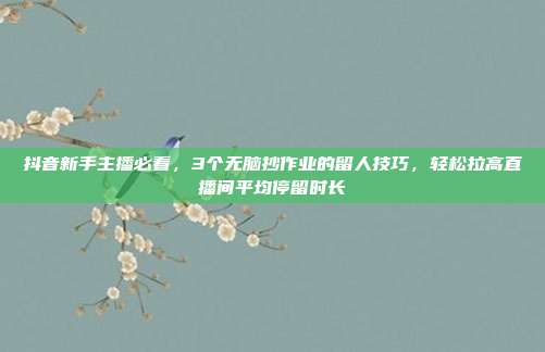 抖音新手主播必看，3个无脑抄作业的留人技巧，轻松拉高直播间平均停留时长