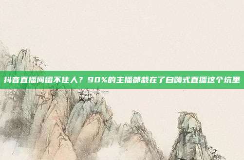 抖音直播间留不住人?90%的主播都栽在了自嗨式直播这个坑里