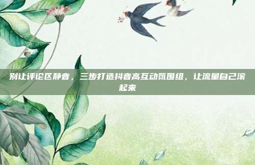 别让评论区静音，三步打造抖音高互动氛围组，让流量自己滚起来