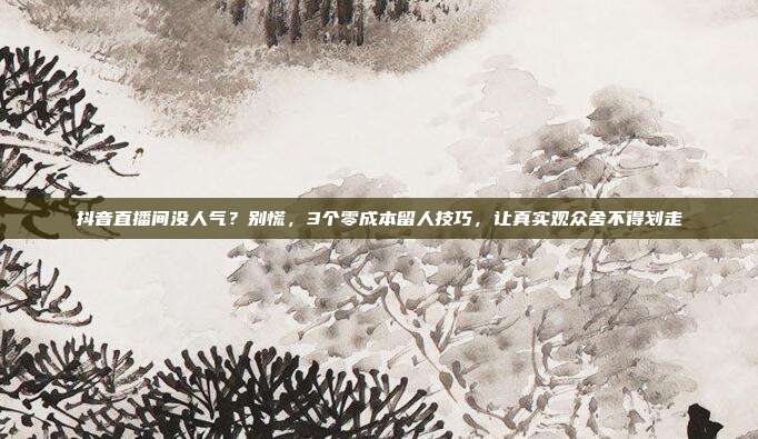 抖音直播间没人气？别慌，3个零成本留人技巧，让真实观众舍不得划走