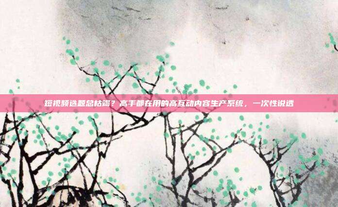 短视频选题总枯竭?高手都在用的高互动内容生产系统,一次性说透