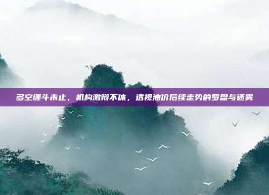 多空缠斗未止,机构激辩不休,透视油价后续走势的罗盘与迷雾