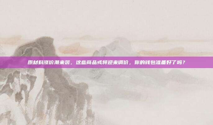 原材料涨价潮来袭,这些商品或将迎来调价,你的钱包准备好了吗?