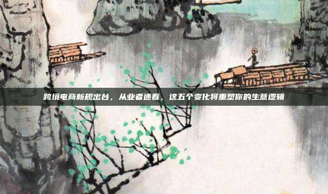 跨境电商新规出台,从业者速看,这五个变化将重塑你的生意逻辑