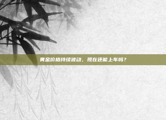 黄金价格持续波动,现在还能上车吗?