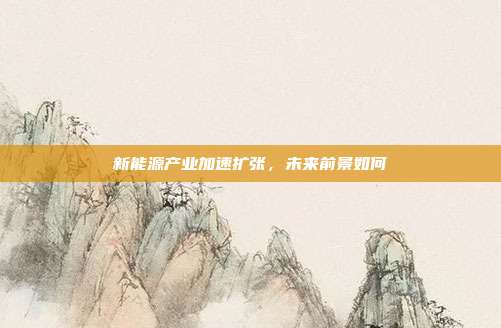 新能源产业加速扩张,未来前景如何