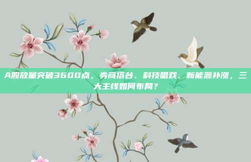A股放量突破3600点,券商搭台、科技唱戏、新能源补涨,三大主线如何布局?