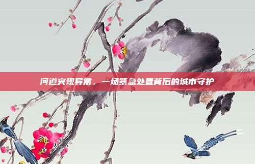 河道突现异常,一场紧急处置背后的城市守护