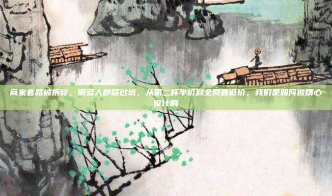 商家套路被拆穿，很多人都踩过坑，从第二杯半价到全网最低价，我们是如何被精心设计的