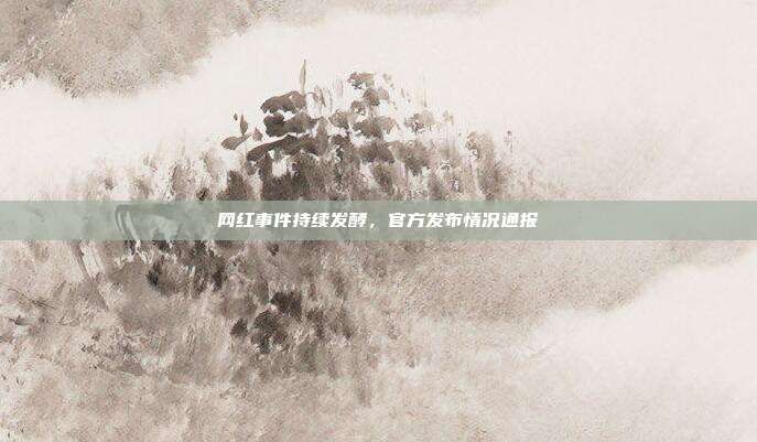 网红事件持续发酵，官方发布情况通报