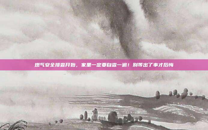 燃气安全排查开始,家里一定要自查一遍!别等出了事才后悔