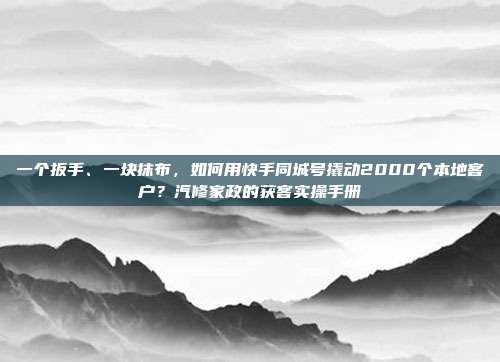 一个扳手、一块抹布,如何用快手同城号撬动2000个本地客户?汽修家政的获客实操手册