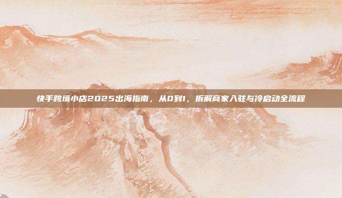 快手跨境小店2025出海指南，从0到1，拆解商家入驻与冷启动全流程