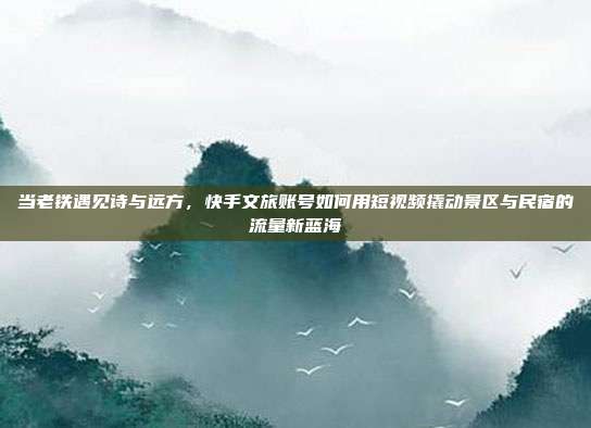 当老铁遇见诗与远方,快手文旅账号如何用短视频撬动景区与民宿的流量新蓝海