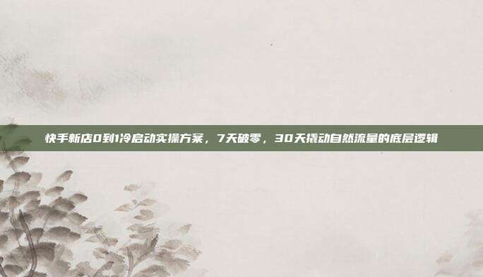 快手新店0到1冷启动实操方案,7天破零,30天撬动自然流量的底层逻辑