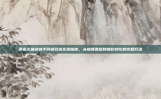 美业实体店快手同城引流实操指南，从拍摄思路到爆款转化的完整打法