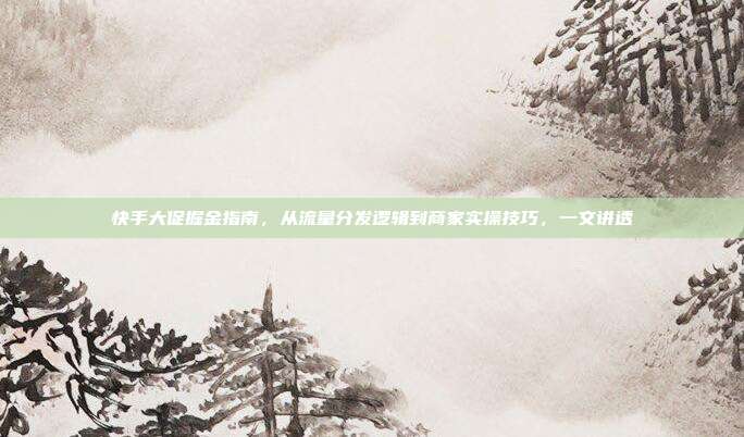 快手大促掘金指南,从流量分发逻辑到商家实操技巧,一文讲透
