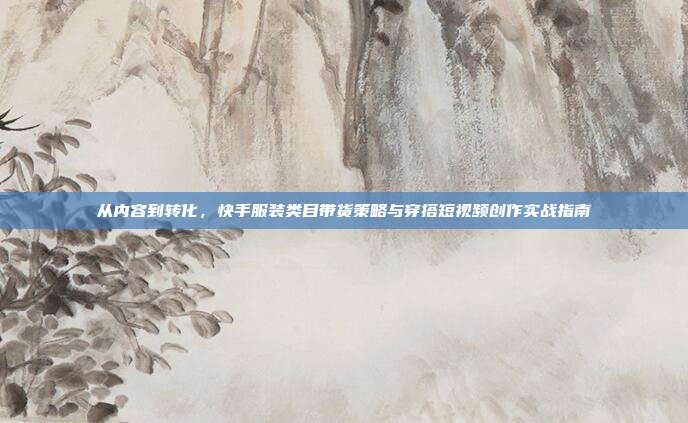 从内容到转化,快手服装类目带货策略与穿搭短视频创作实战指南