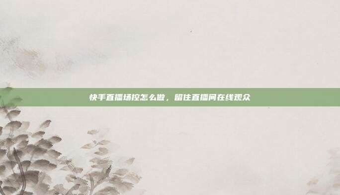 快手直播场控怎么做，留住直播间在线观众