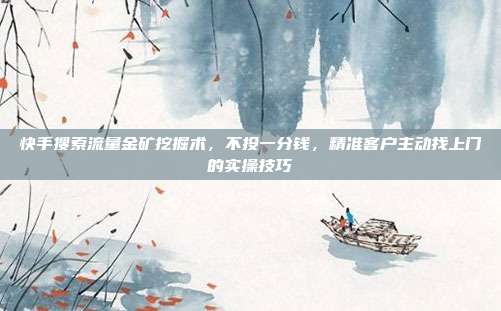 快手搜索流量金矿挖掘术，不投一分钱，精准客户主动找上门的实操技巧