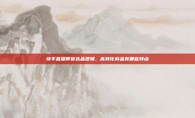 快手直播带货选品逻辑,高转化商品有哪些特点