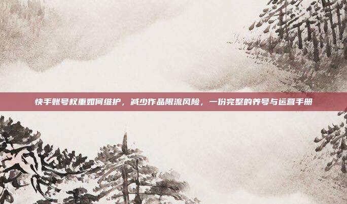 快手账号权重如何维护,减少作品限流风险,一份完整的养号与运营手册