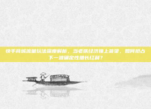 快手商城流量玩法深度解析，当老铁经济撞上货架，如何抢占下一波确定性增长红利？