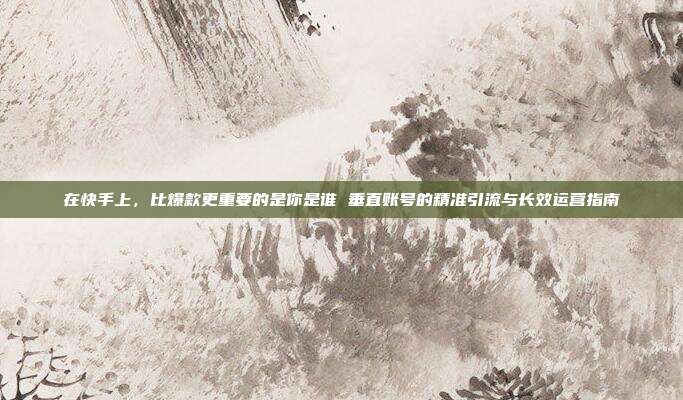 在快手上,比爆款更重要的是你是谁 垂直账号的精准引流与长效运营指南