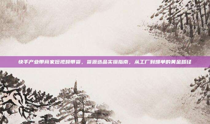 快手产业带商家短视频带货,货源选品实操指南,从工厂到爆单的黄金路径